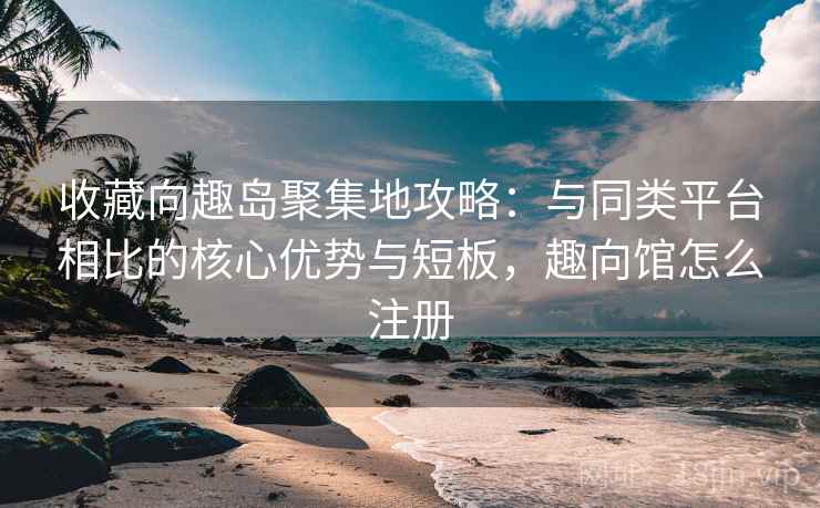 收藏向趣岛聚集地攻略：与同类平台相比的核心优势与短板，趣向馆怎么注册