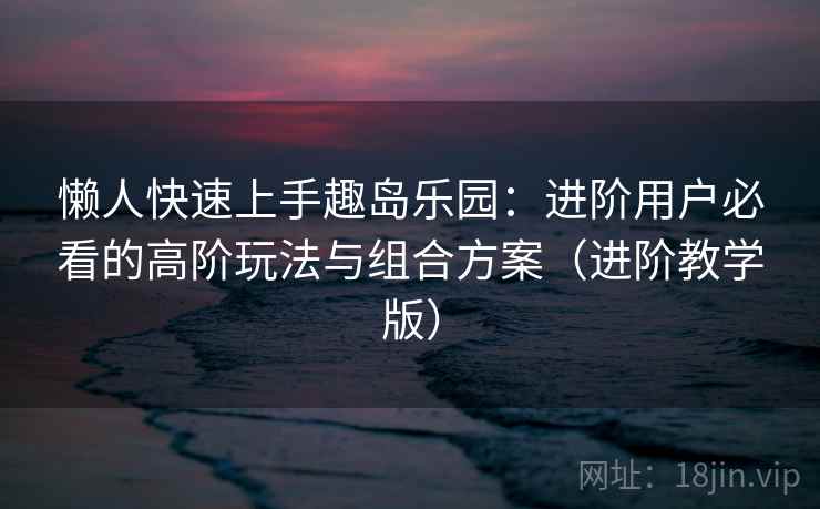 懒人快速上手趣岛乐园：进阶用户必看的高阶玩法与组合方案（进阶教学版）