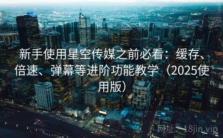 新手使用星空传媒之前必看：缓存、倍速、弹幕等进阶功能教学（2025使用版）