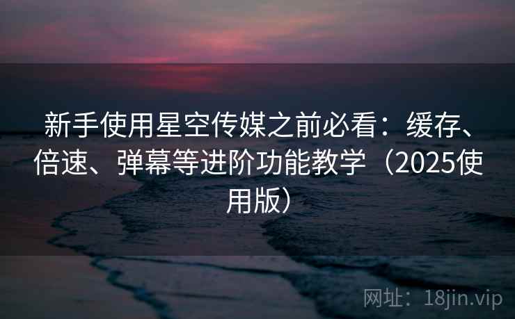 新手使用星空传媒之前必看：缓存、倍速、弹幕等进阶功能教学（2025使用版）