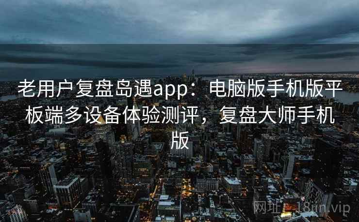 老用户复盘岛遇app：电脑版手机版平板端多设备体验测评，复盘大师手机版