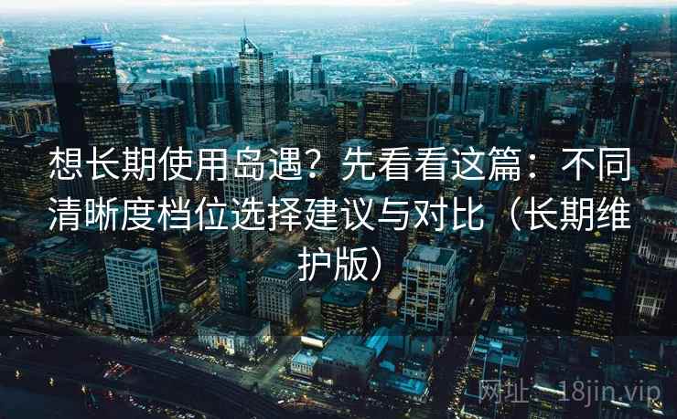 想长期使用岛遇？先看看这篇：不同清晰度档位选择建议与对比（长期维护版）