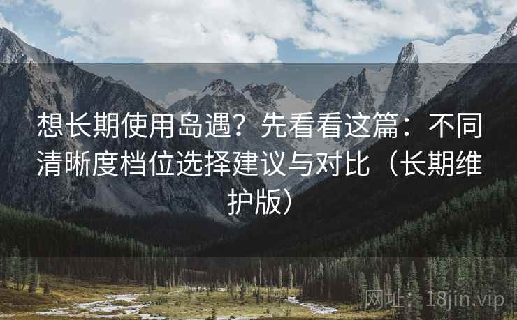 想长期使用岛遇？先看看这篇：不同清晰度档位选择建议与对比（长期维护版）
