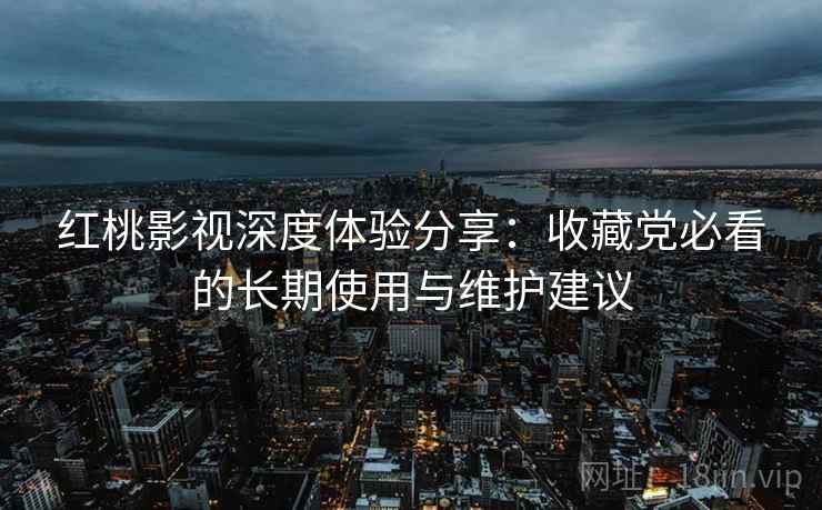红桃影视深度体验分享：收藏党必看的长期使用与维护建议