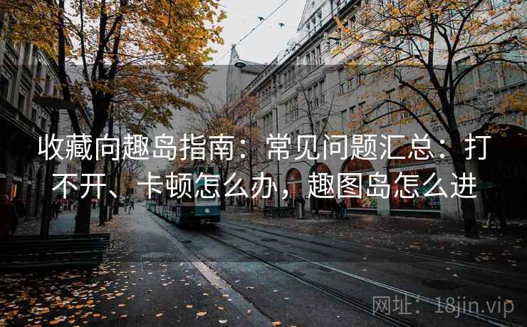 收藏向趣岛指南：常见问题汇总：打不开、卡顿怎么办，趣图岛怎么进