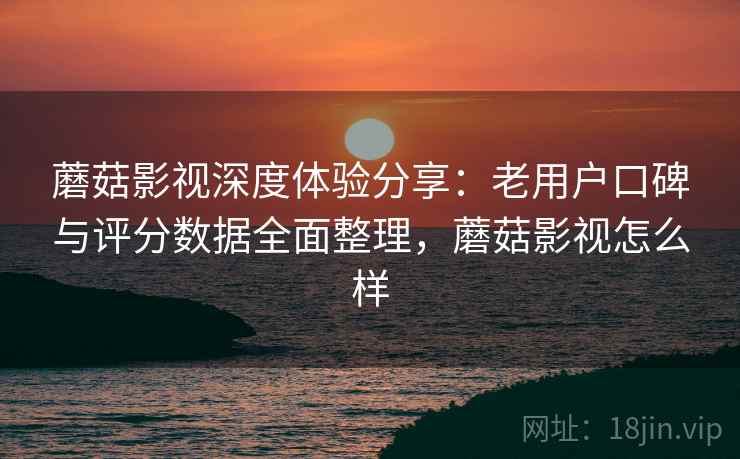 蘑菇影视深度体验分享：老用户口碑与评分数据全面整理，蘑菇影视怎么样