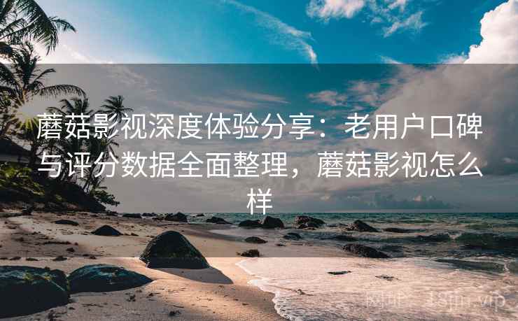蘑菇影视深度体验分享：老用户口碑与评分数据全面整理，蘑菇影视怎么样