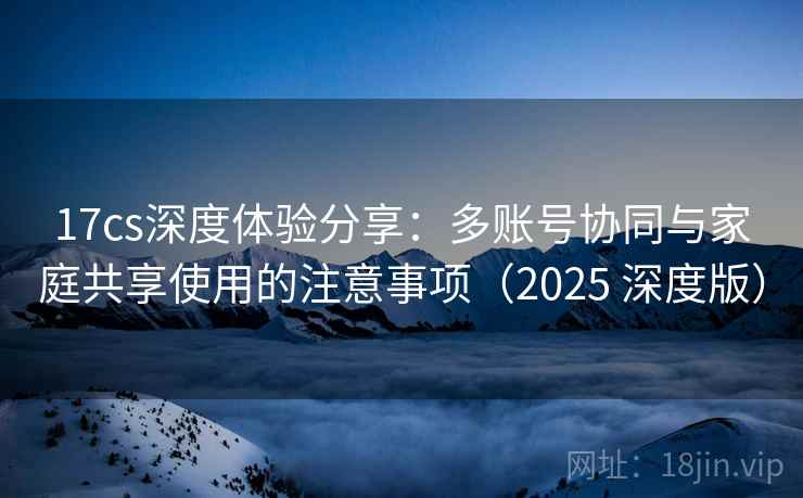 17cs深度体验分享：多账号协同与家庭共享使用的注意事项（2025 深度版）