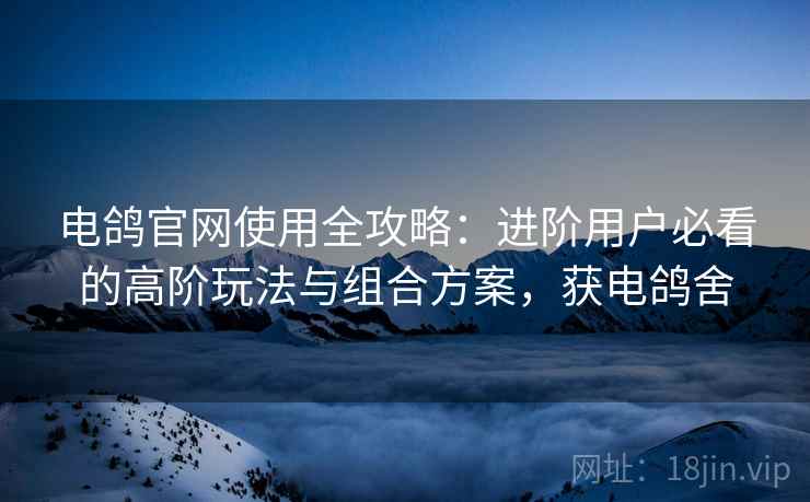 电鸽官网使用全攻略：进阶用户必看的高阶玩法与组合方案，获电鸽舍