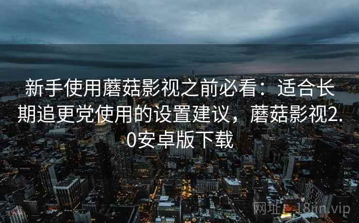 新手使用蘑菇影视之前必看：适合长期追更党使用的设置建议，蘑菇影视2.0安卓版下载