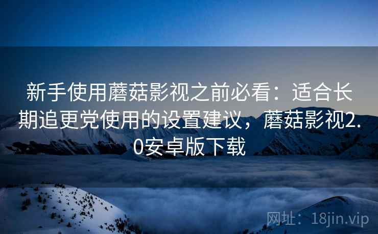 新手使用蘑菇影视之前必看：适合长期追更党使用的设置建议，蘑菇影视2.0安卓版下载