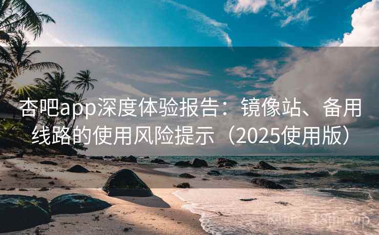杏吧app深度体验报告：镜像站、备用线路的使用风险提示（2025使用版）