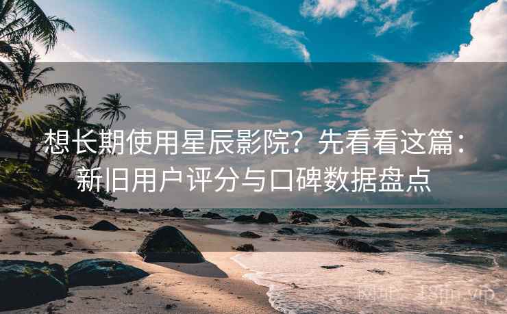 想长期使用星辰影院？先看看这篇：新旧用户评分与口碑数据盘点