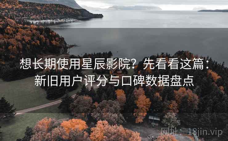 想长期使用星辰影院？先看看这篇：新旧用户评分与口碑数据盘点