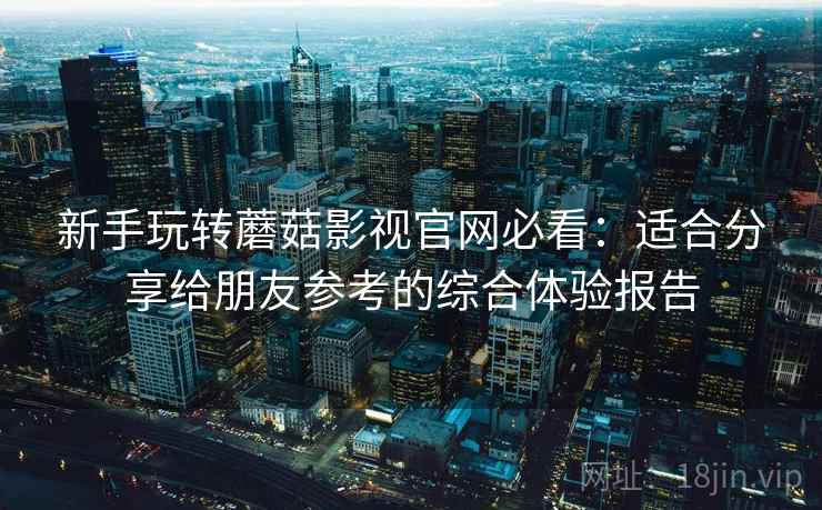 新手玩转蘑菇影视官网必看：适合分享给朋友参考的综合体验报告