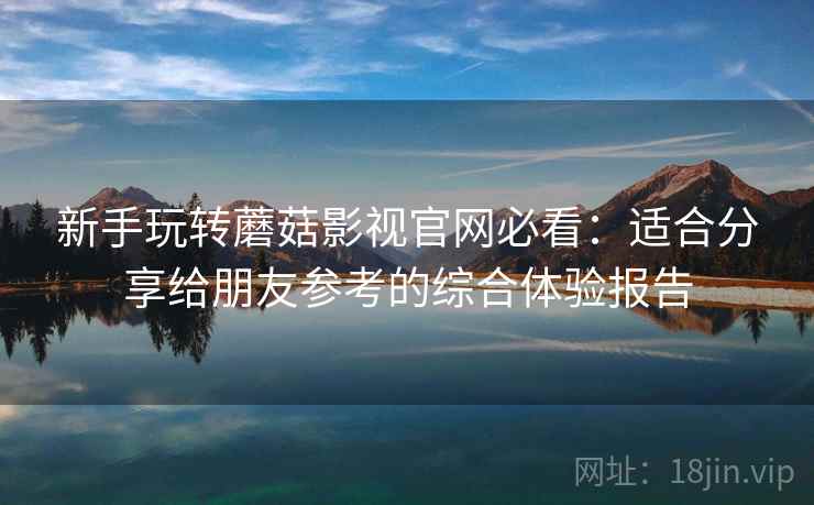 新手玩转蘑菇影视官网必看：适合分享给朋友参考的综合体验报告