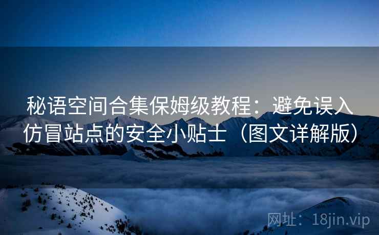 秘语空间合集保姆级教程：避免误入仿冒站点的安全小贴士（图文详解版）