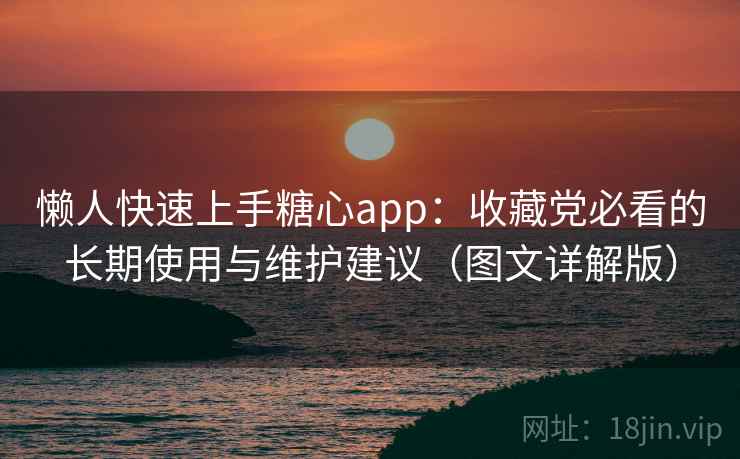 懒人快速上手糖心app：收藏党必看的长期使用与维护建议（图文详解版）