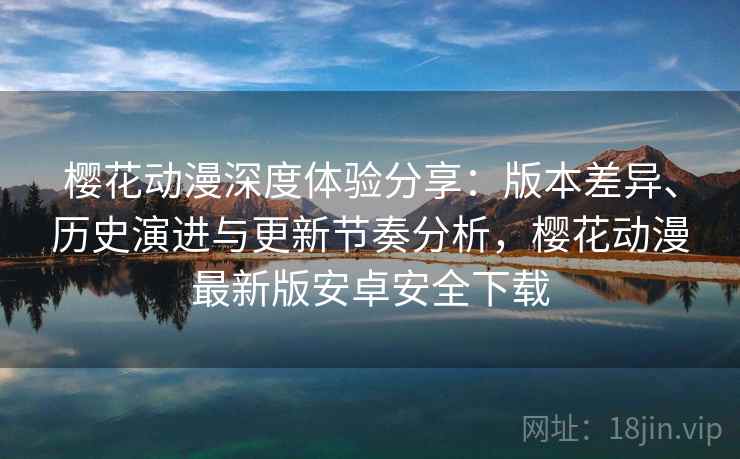 樱花动漫深度体验分享：版本差异、历史演进与更新节奏分析，樱花动漫最新版安卓安全下载